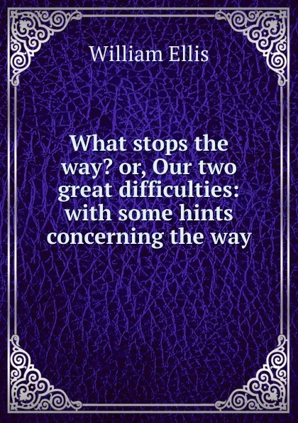 Обложка книги What stops the way. or, Our two great difficulties: with some hints concerning the way, Ellis William