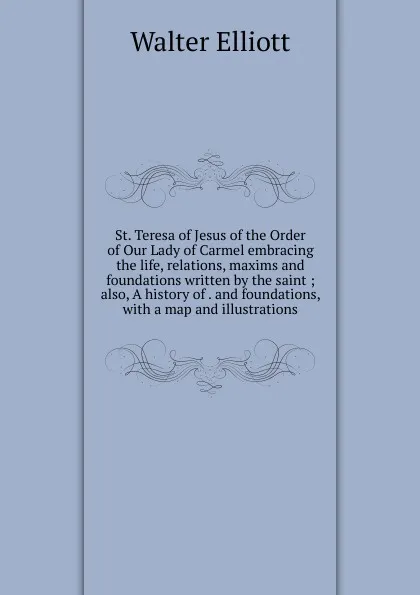 Обложка книги St. Teresa of Jesus of the Order of Our Lady of Carmel embracing the life, relations, maxims and foundations written by the saint ; also, A history of . and foundations, with a map and illustrations, Walter Elliott