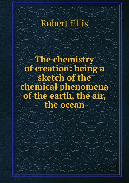 Обложка книги The chemistry of creation: being a sketch of the chemical phenomena of the earth, the air, the ocean, Robert Ellis