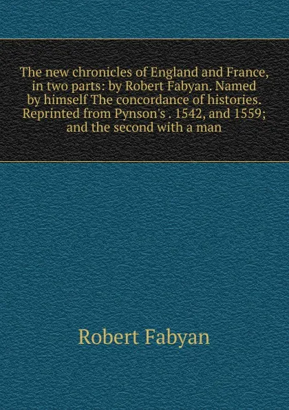 Обложка книги The new chronicles of England and France, in two parts: by Robert Fabyan. Named by himself The concordance of histories. Reprinted from Pynson.s . 1542, and 1559; and the second with a man, Robert Fabyan