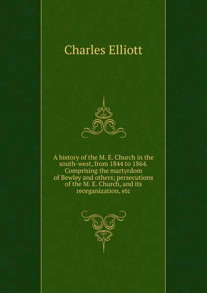 Обложка книги A history of the M. E. Church in the south-west, from 1844 to 1864. Comprising the martyrdom of Bewley and others; persecutions of the M. E. Church, and its reorganization, etc., Charles Elliott