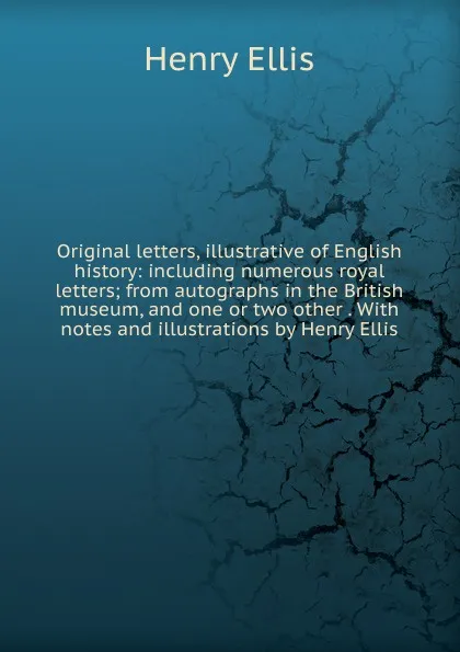 Обложка книги Original letters, illustrative of English history: including numerous royal letters; from autographs in the British museum, and one or two other . With notes and illustrations by Henry Ellis, Henry Ellis