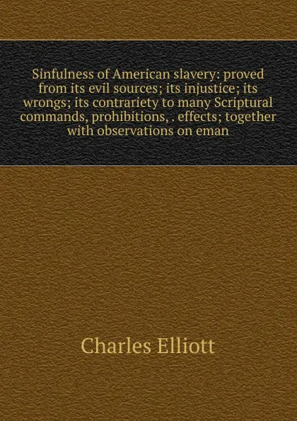 Обложка книги Sinfulness of American slavery: proved from its evil sources; its injustice; its wrongs; its contrariety to many Scriptural commands, prohibitions, . effects; together with observations on eman, Charles Elliott