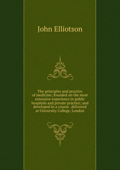 Обложка книги The principles and practice of medicine; founded on the most extensive experience in public hospitals and private practice; and developed in a course . delivered at University College, London, John Elliotson