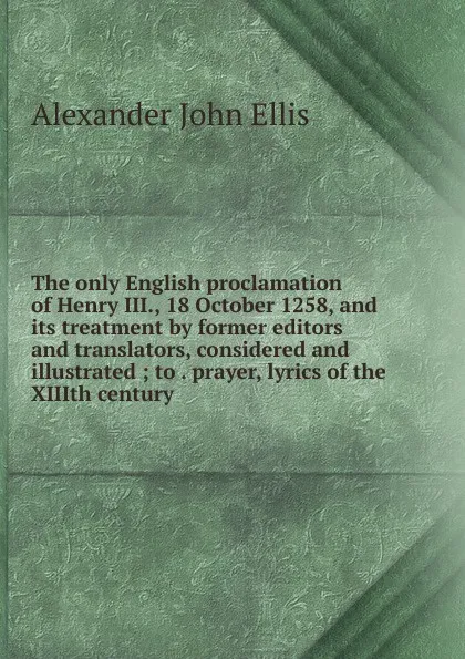 Обложка книги The only English proclamation of Henry III., 18 October 1258, and its treatment by former editors and translators, considered and illustrated ; to . prayer, lyrics of the XIIIth century, Alexander John Ellis