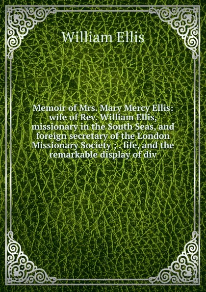 Обложка книги Memoir of Mrs. Mary Mercy Ellis: wife of Rev. William Ellis, missionary in the South Seas, and foreign secretary of the London Missionary Society ; . life, and the remarkable display of div, Ellis William