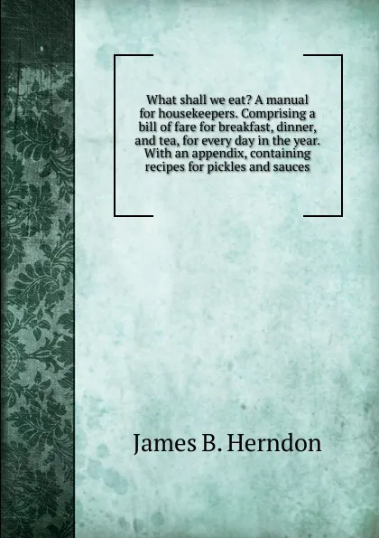 Обложка книги What shall we eat. A manual for housekeepers. Comprising a bill of fare for breakfast, dinner, and tea, for every day in the year. With an appendix, containing recipes for pickles and sauces, James B. Herndon