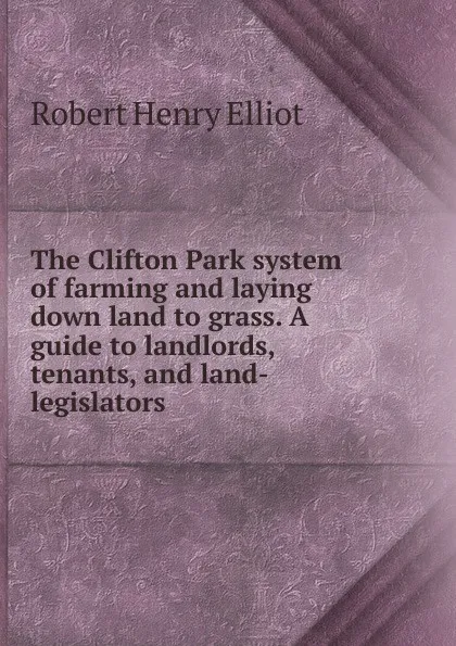 Обложка книги The Clifton Park system of farming and laying down land to grass. A guide to landlords, tenants, and land-legislators, Robert Henry Elliot