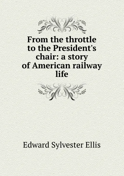 Обложка книги From the throttle to the President.s chair: a story of American railway life, E. S. Ellis