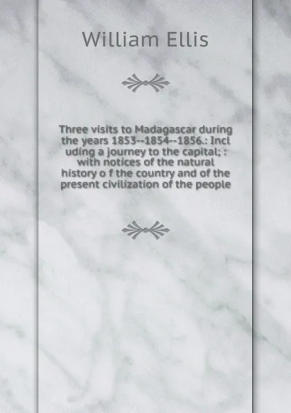 Обложка книги Three visits to Madagascar during the years 1853--1854--1856.: Incl uding a journey to the capital; : with notices of the natural history o f the country and of the present civilization of the people., Ellis William