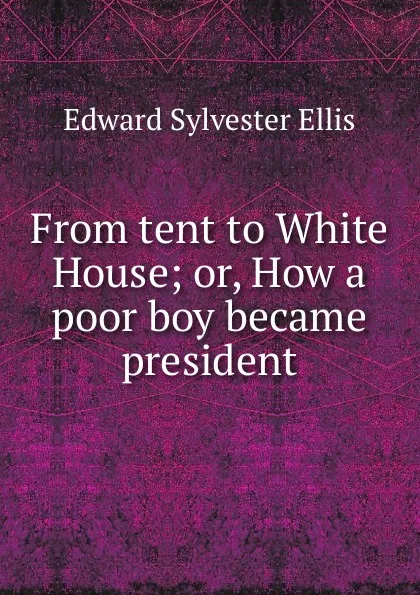 Обложка книги From tent to White House; or, How a poor boy became president, E. S. Ellis