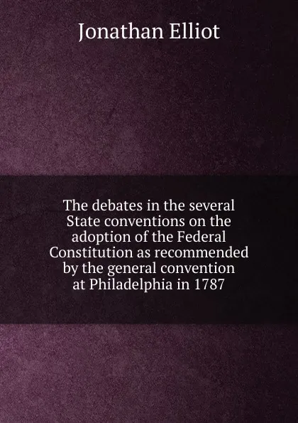 Обложка книги The debates in the several State conventions on the adoption of the Federal Constitution as recommended by the general convention at Philadelphia in 1787, Jonathan Elliot