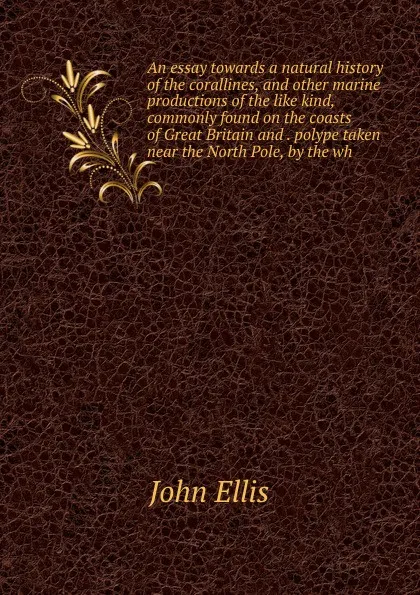 Обложка книги An essay towards a natural history of the corallines, and other marine productions of the like kind, commonly found on the coasts of Great Britain and . polype taken near the North Pole, by the wh, John Ellis