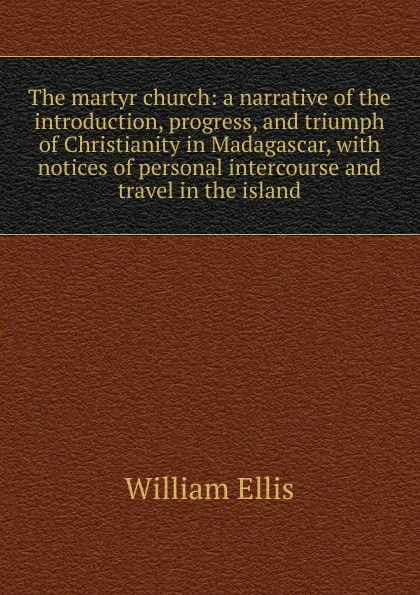 Обложка книги The martyr church: a narrative of the introduction, progress, and triumph of Christianity in Madagascar, with notices of personal intercourse and travel in the island, Ellis William