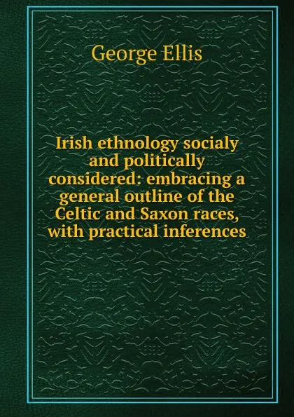 Обложка книги Irish ethnology socialy and politically considered: embracing a general outline of the Celtic and Saxon races, with practical inferences, George Ellis