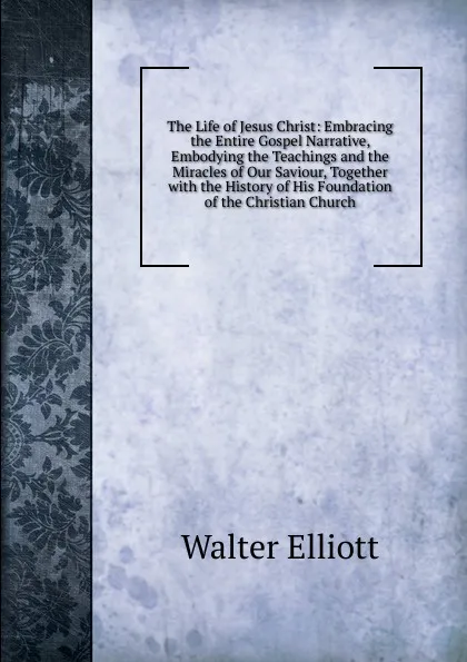 Обложка книги The Life of Jesus Christ: Embracing the Entire Gospel Narrative, Embodying the Teachings and the Miracles of Our Saviour, Together with the History of His Foundation of the Christian Church, Walter Elliott