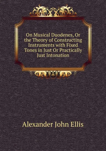 Обложка книги On Musical Duodenes, Or the Theory of Constructing Instruments with Fixed Tones in Just Or Practically Just Intonation, Alexander John Ellis