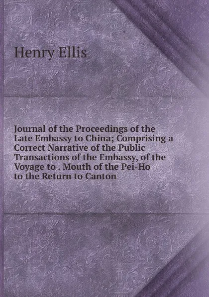 Обложка книги Journal of the Proceedings of the Late Embassy to China; Comprising a Correct Narrative of the Public Transactions of the Embassy, of the Voyage to . Mouth of the Pei-Ho to the Return to Canton, Henry Ellis