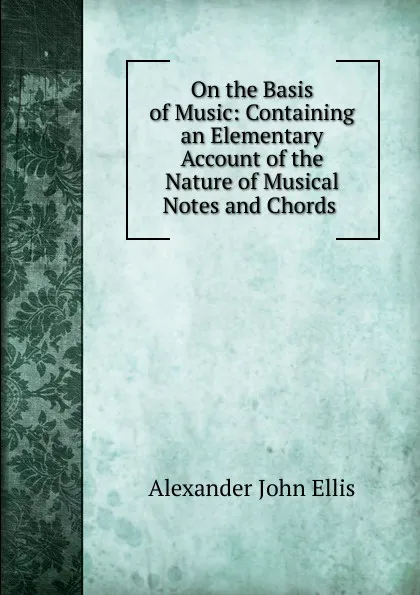 Обложка книги On the Basis of Music: Containing an Elementary Account of the Nature of Musical Notes and Chords ., Alexander John Ellis