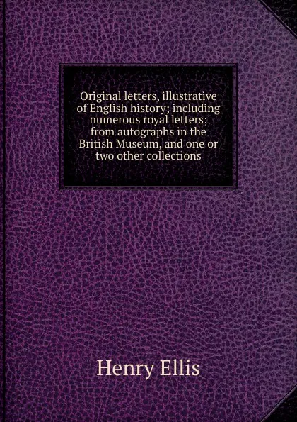 Обложка книги Original letters, illustrative of English history; including numerous royal letters; from autographs in the British Museum, and one or two other collections, Henry Ellis