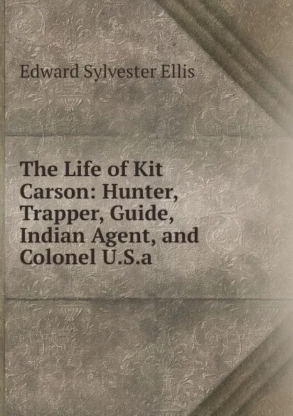 Обложка книги The Life of Kit Carson: Hunter, Trapper, Guide, Indian Agent, and Colonel U.S.a., E. S. Ellis