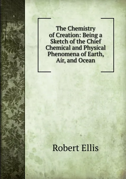 Обложка книги The Chemistry of Creation: Being a Sketch of the Chief Chemical and Physical Phenomena of Earth, Air, and Ocean, Robert Ellis