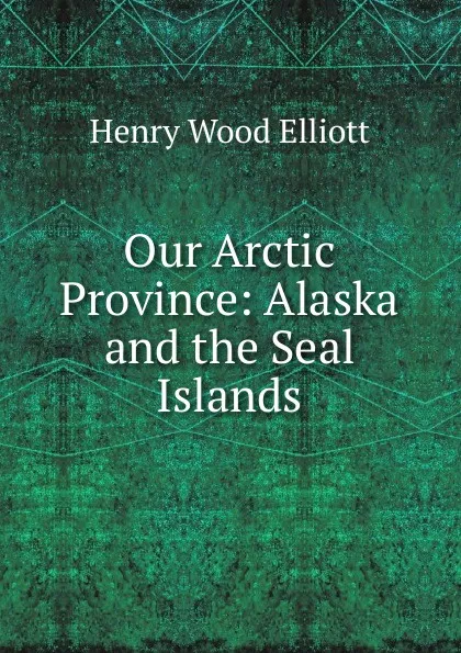 Обложка книги Our Arctic Province: Alaska and the Seal Islands, Henry Wood Elliott