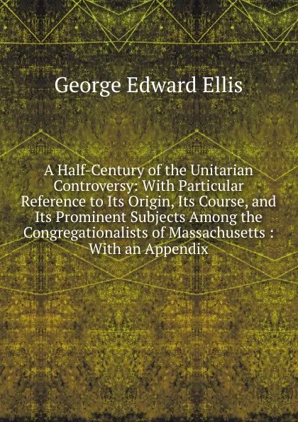 Обложка книги A Half-Century of the Unitarian Controversy: With Particular Reference to Its Origin, Its Course, and Its Prominent Subjects Among the Congregationalists of Massachusetts : With an Appendix, Ellis George Edward