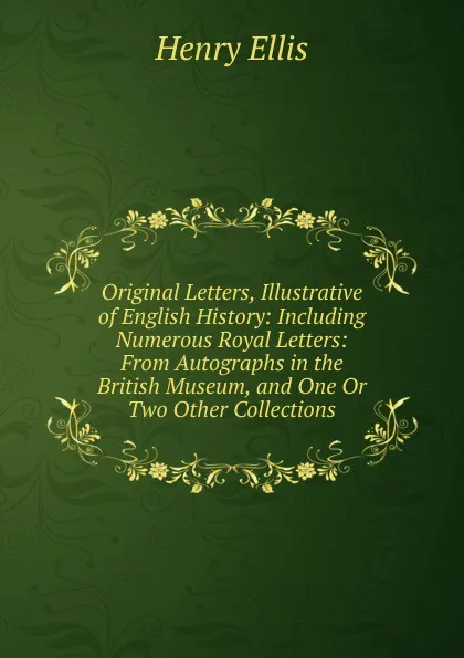 Обложка книги Original Letters, Illustrative of English History: Including Numerous Royal Letters: From Autographs in the British Museum, and One Or Two Other Collections, Henry Ellis