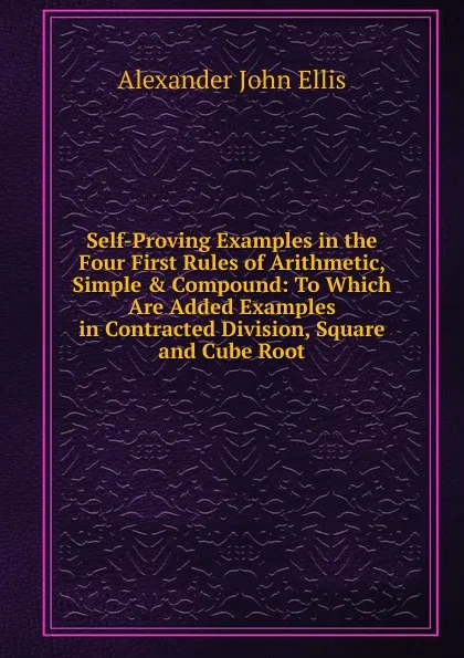 Обложка книги Self-Proving Examples in the Four First Rules of Arithmetic, Simple . Compound: To Which Are Added Examples in Contracted Division, Square and Cube Root, Alexander John Ellis