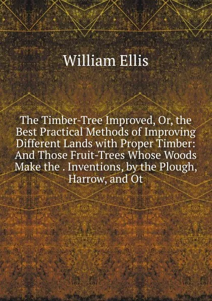 Обложка книги The Timber-Tree Improved, Or, the Best Practical Methods of Improving Different Lands with Proper Timber: And Those Fruit-Trees Whose Woods Make the . Inventions, by the Plough, Harrow, and Ot, Ellis William