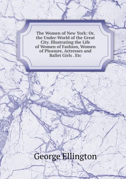 Обложка книги The Women of New York: Or, the Under-World of the Great City. Illustrating the Life of Women of Fashion, Women of Pleasure, Actresses and Ballet Girls . Etc, George Ellington