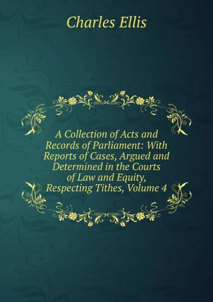 Обложка книги A Collection of Acts and Records of Parliament: With Reports of Cases, Argued and Determined in the Courts of Law and Equity, Respecting Tithes, Volume 4, Charles Ellis