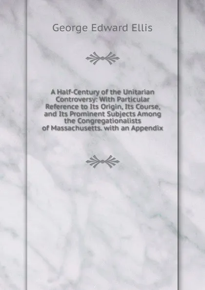 Обложка книги A Half-Century of the Unitarian Controversy: With Particular Reference to Its Origin, Its Course, and Its Prominent Subjects Among the Congregationalists of Massachusetts. with an Appendix, Ellis George Edward