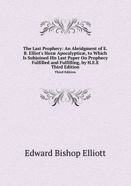 Обложка книги The Last Prophecy: An Abridgment of E.B. Elliot.s Horae Apocalypticae, to Which Is Subjoined His Last Paper On Prophecy Fulfilled and Fulfilling, by H.E.E. Third Edition, E.B. Elliott