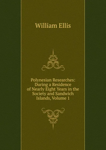 Обложка книги Polynesian Researches: During a Residence of Nearly Eight Years in the Society and Sandwich Islands, Volume 1, Ellis William