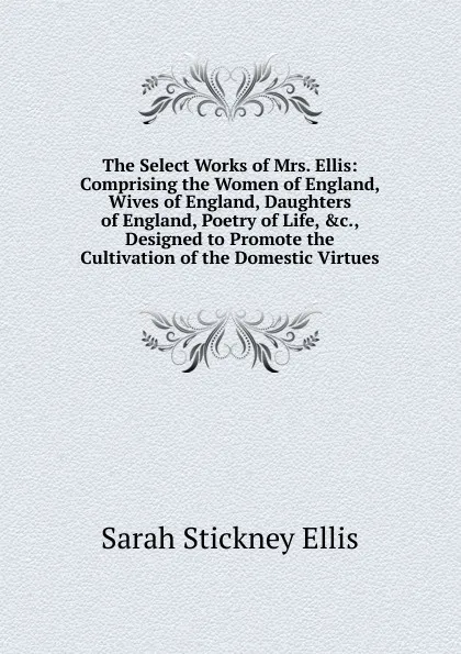 Обложка книги The Select Works of Mrs. Ellis: Comprising the Women of England, Wives of England, Daughters of England, Poetry of Life, .c., Designed to Promote the Cultivation of the Domestic Virtues, Ellis Sarah Stickney