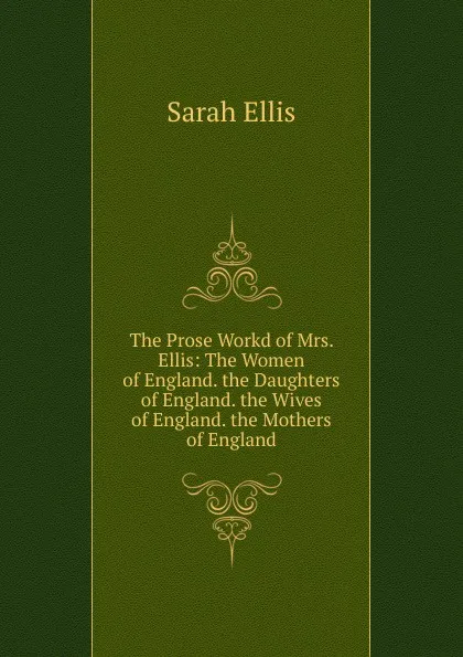 Обложка книги The Prose Workd of Mrs. Ellis: The Women of England. the Daughters of England. the Wives of England. the Mothers of England, Sarah Ellis