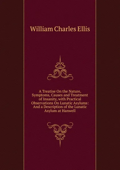 Обложка книги A Treatise On the Nature, Symptoms, Causes and Treatment of Insanity, with Practical Observations On Lunatic Asylums: And a Description of the Lunatic Asylum at Hanwell, William Charles Ellis