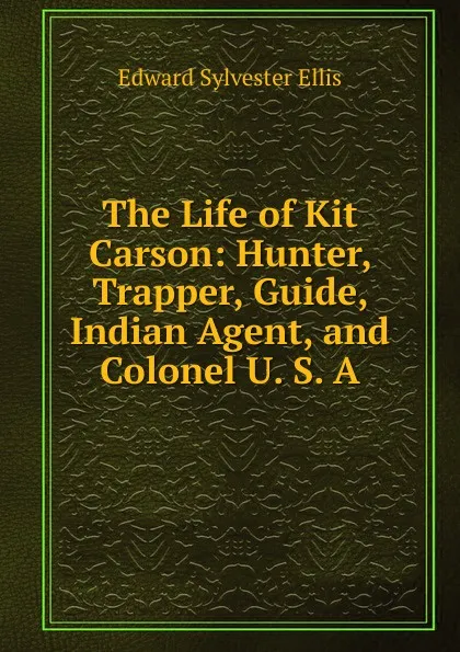 Обложка книги The Life of Kit Carson: Hunter, Trapper, Guide, Indian Agent, and Colonel U. S. A., E. S. Ellis