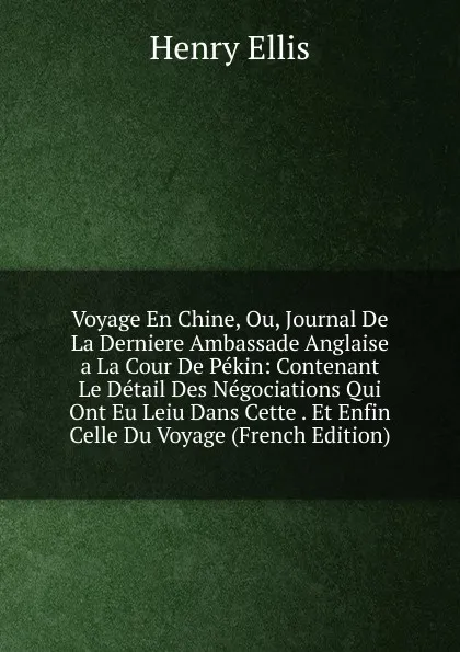 Обложка книги Voyage En Chine, Ou, Journal De La Derniere Ambassade Anglaise a La Cour De Pekin: Contenant Le Detail Des Negociations Qui Ont Eu Leiu Dans Cette . Et Enfin Celle Du Voyage (French Edition), Henry Ellis