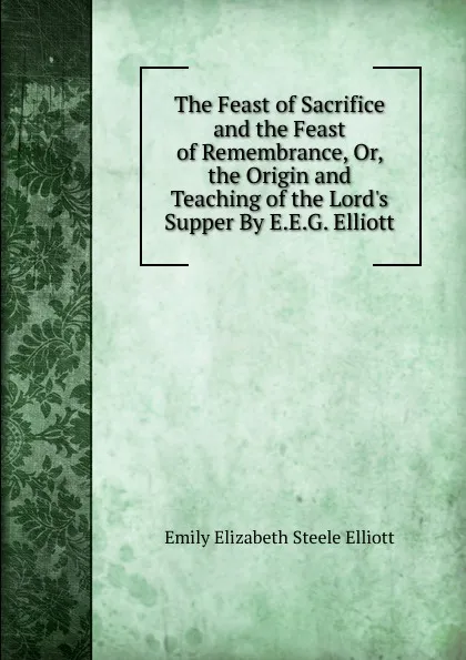 Обложка книги The Feast of Sacrifice and the Feast of Remembrance, Or, the Origin and Teaching of the Lord.s Supper By E.E.G. Elliott., Emily Elizabeth Steele Elliott