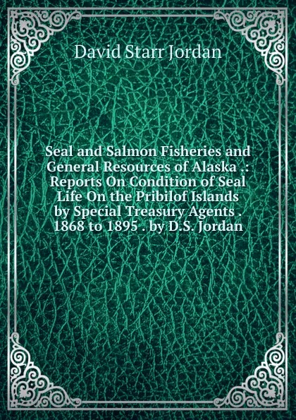 Обложка книги Seal and Salmon Fisheries and General Resources of Alaska .: Reports On Condition of Seal Life On the Pribilof Islands by Special Treasury Agents . 1868 to 1895 . by D.S. Jordan, David Starr Jordan