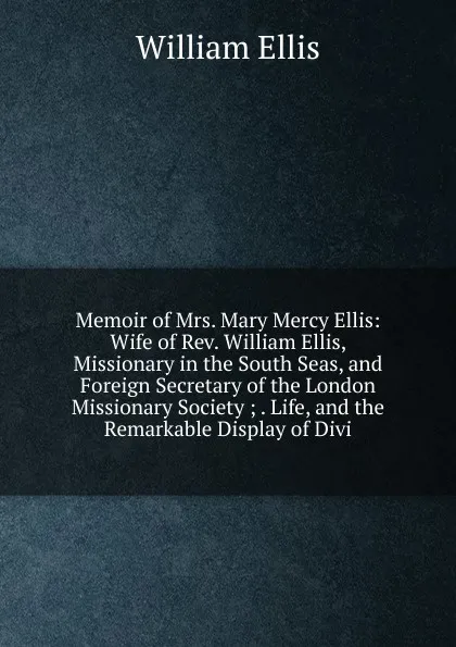 Обложка книги Memoir of Mrs. Mary Mercy Ellis: Wife of Rev. William Ellis, Missionary in the South Seas, and Foreign Secretary of the London Missionary Society ; . Life, and the Remarkable Display of Divi, Ellis William