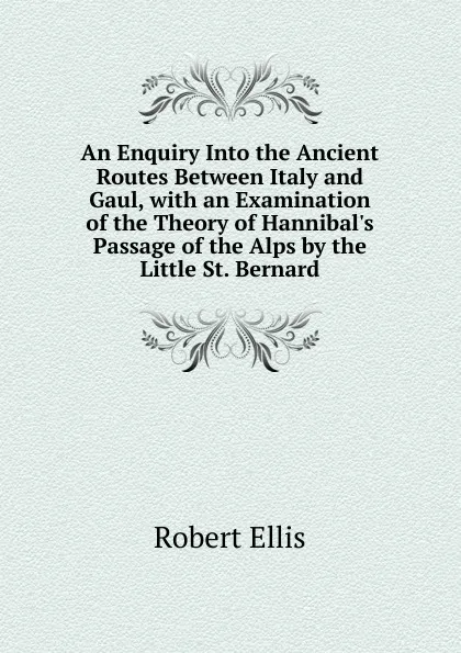 Обложка книги An Enquiry Into the Ancient Routes Between Italy and Gaul, with an Examination of the Theory of Hannibal.s Passage of the Alps by the Little St. Bernard, Robert Ellis