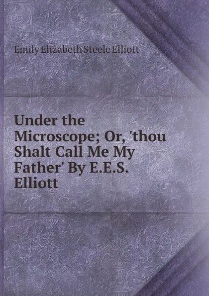 Обложка книги Under the Microscope; Or, .thou Shalt Call Me My Father. By E.E.S. Elliott., Emily Elizabeth Steele Elliott