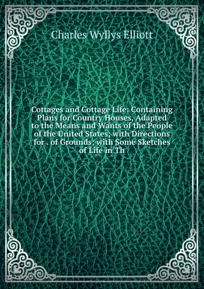 Обложка книги Cottages and Cottage Life: Containing Plans for Country Houses, Adapted to the Means and Wants of the People of the United States; with Directions for . of Grounds; with Some Sketches of Life in Th, Charles Wyllys Elliott