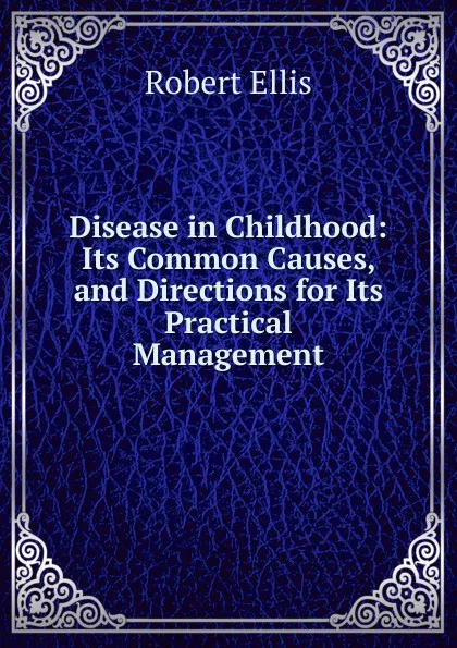 Обложка книги Disease in Childhood: Its Common Causes, and Directions for Its Practical Management, Robert Ellis