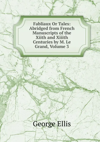 Обложка книги Fabliaux Or Tales: Abridged from French Manuscripts of the Xiith and Xiiith Centuries by M. Le Grand, Volume 3, George Ellis