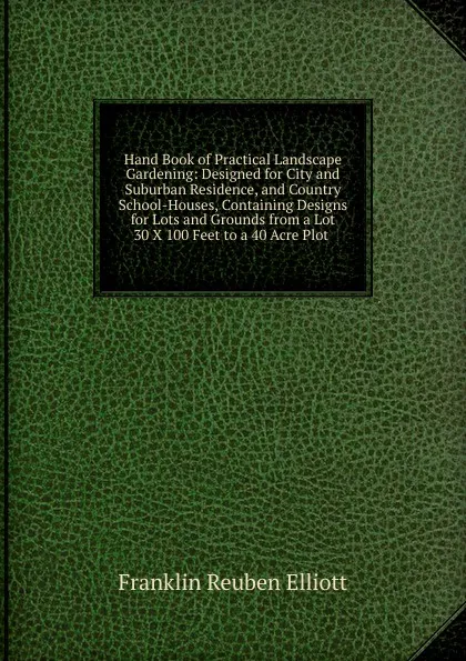 Обложка книги Hand Book of Practical Landscape Gardening: Designed for City and Suburban Residence, and Country School-Houses, Containing Designs for Lots and Grounds from a Lot 30 X 100 Feet to a 40 Acre Plot ., Franklin Reuben Elliott